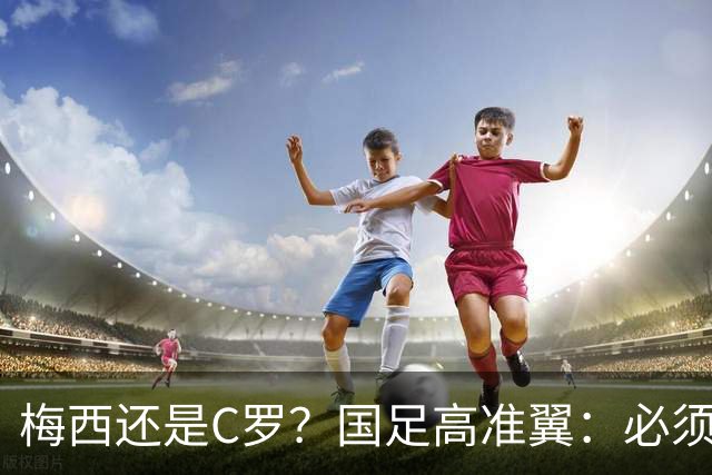 梅西还是C罗？国足高准翼：必须梅西！他踢的是另一种足球！